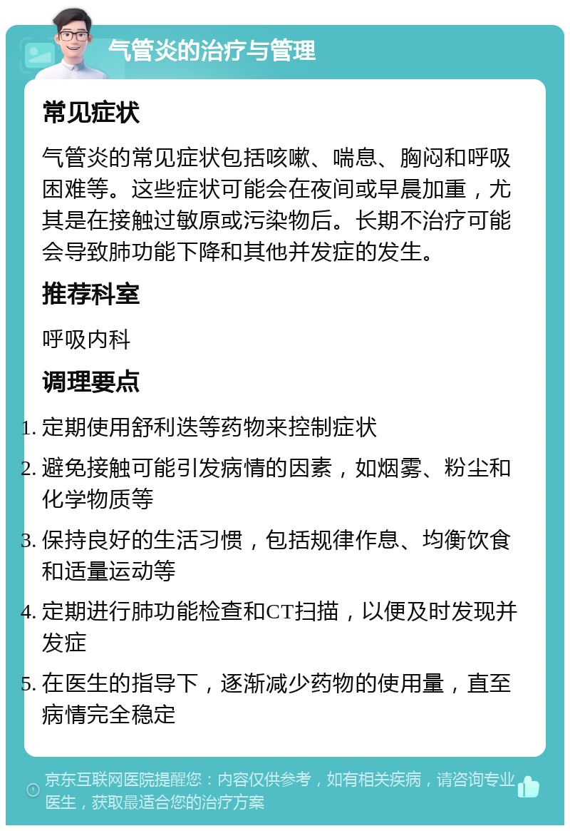 气管炎的治疗与管理 常见症状 气管炎的常见症状包括咳嗽、喘息、胸闷和呼吸困难等。这些症状可能会在夜间或早晨加重，尤其是在接触过敏原或污染物后。长期不治疗可能会导致肺功能下降和其他并发症的发生。 推荐科室 呼吸内科 调理要点 定期使用舒利迭等药物来控制症状 避免接触可能引发病情的因素，如烟雾、粉尘和化学物质等 保持良好的生活习惯，包括规律作息、均衡饮食和适量运动等 定期进行肺功能检查和CT扫描，以便及时发现并发症 在医生的指导下，逐渐减少药物的使用量，直至病情完全稳定