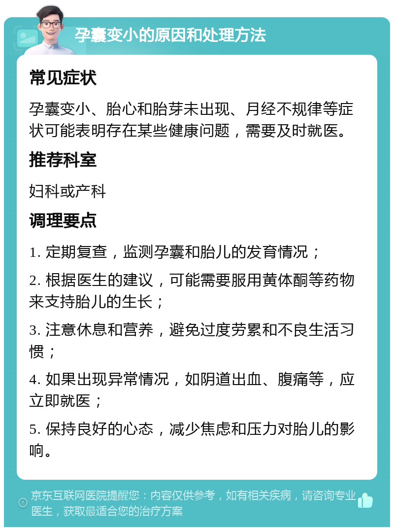 孕囊变小的原因和处理方法 常见症状 孕囊变小、胎心和胎芽未出现、月经不规律等症状可能表明存在某些健康问题，需要及时就医。 推荐科室 妇科或产科 调理要点 1. 定期复查，监测孕囊和胎儿的发育情况； 2. 根据医生的建议，可能需要服用黄体酮等药物来支持胎儿的生长； 3. 注意休息和营养，避免过度劳累和不良生活习惯； 4. 如果出现异常情况，如阴道出血、腹痛等，应立即就医； 5. 保持良好的心态，减少焦虑和压力对胎儿的影响。