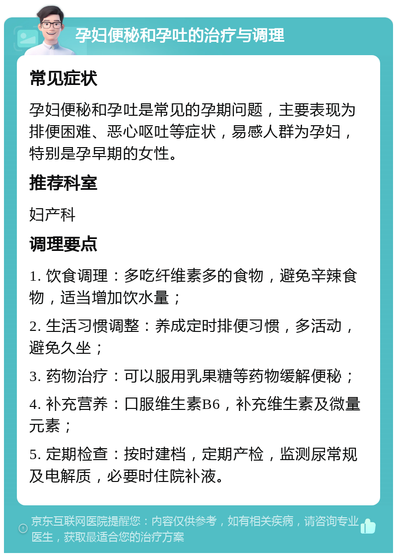 孕妇便秘和孕吐的治疗与调理 常见症状 孕妇便秘和孕吐是常见的孕期问题，主要表现为排便困难、恶心呕吐等症状，易感人群为孕妇，特别是孕早期的女性。 推荐科室 妇产科 调理要点 1. 饮食调理：多吃纤维素多的食物，避免辛辣食物，适当增加饮水量； 2. 生活习惯调整：养成定时排便习惯，多活动，避免久坐； 3. 药物治疗：可以服用乳果糖等药物缓解便秘； 4. 补充营养：口服维生素B6，补充维生素及微量元素； 5. 定期检查：按时建档，定期产检，监测尿常规及电解质，必要时住院补液。