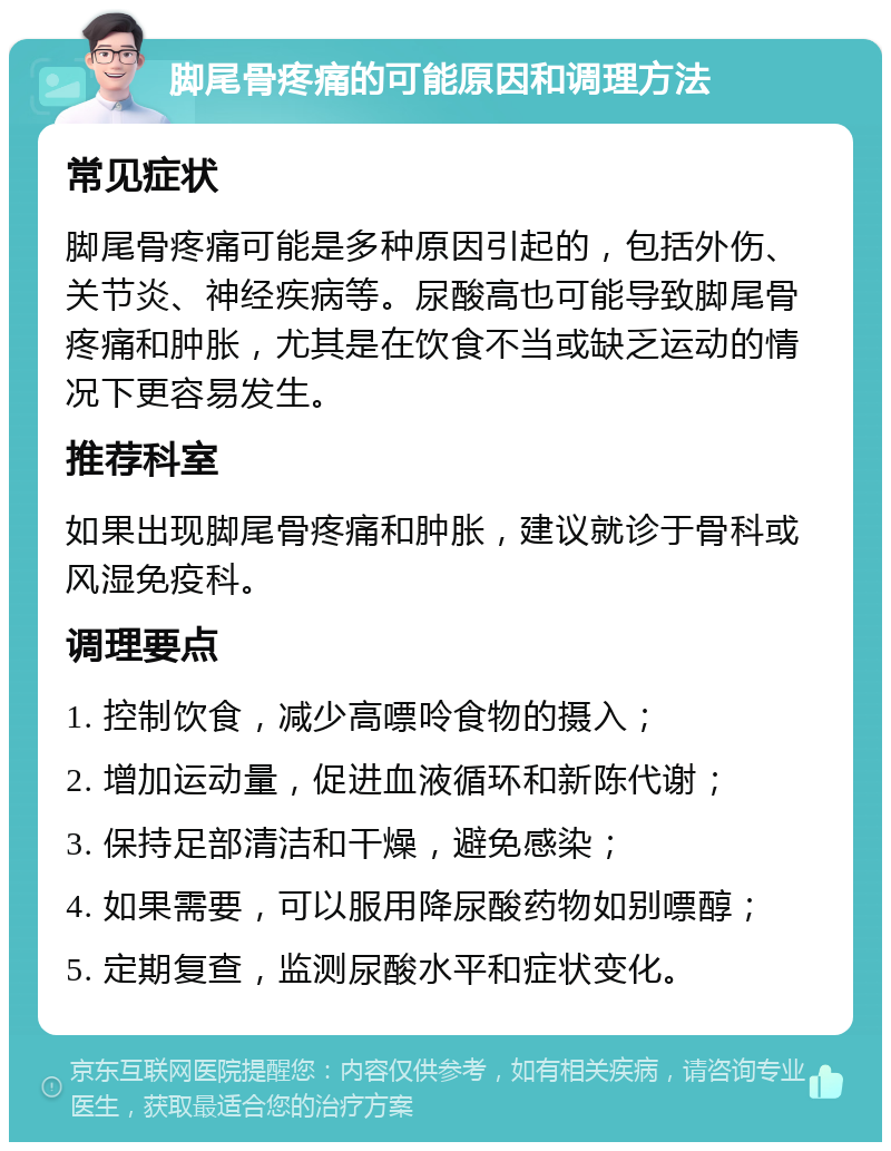 脚尾骨疼痛的可能原因和调理方法 常见症状 脚尾骨疼痛可能是多种原因引起的，包括外伤、关节炎、神经疾病等。尿酸高也可能导致脚尾骨疼痛和肿胀，尤其是在饮食不当或缺乏运动的情况下更容易发生。 推荐科室 如果出现脚尾骨疼痛和肿胀，建议就诊于骨科或风湿免疫科。 调理要点 1. 控制饮食，减少高嘌呤食物的摄入； 2. 增加运动量，促进血液循环和新陈代谢； 3. 保持足部清洁和干燥，避免感染； 4. 如果需要，可以服用降尿酸药物如别嘌醇； 5. 定期复查，监测尿酸水平和症状变化。