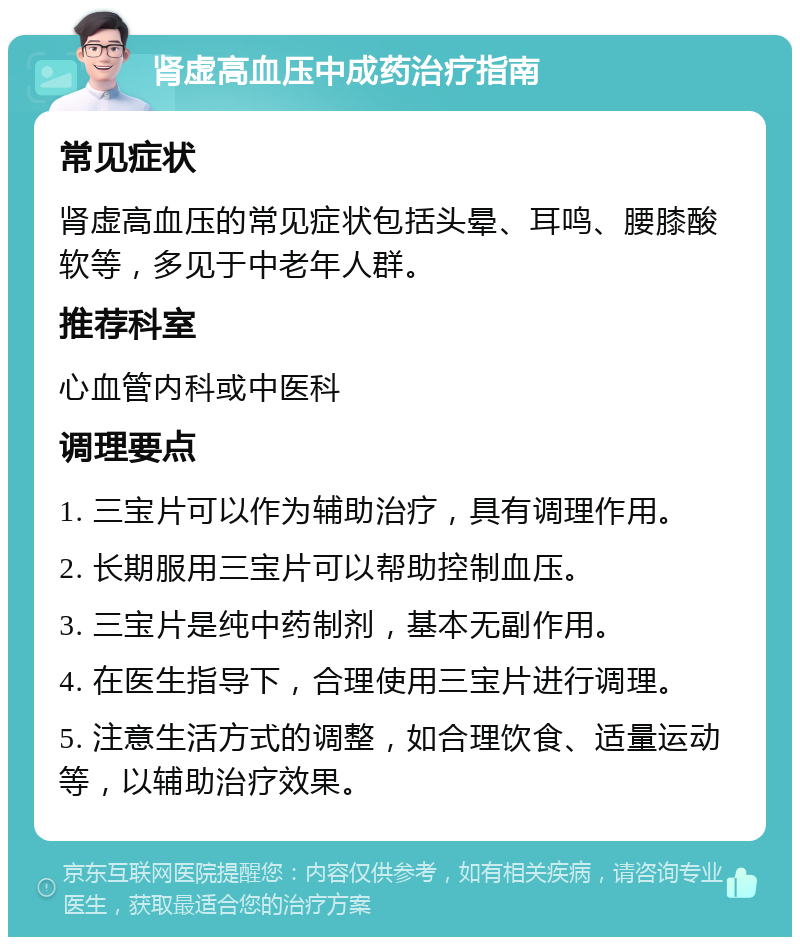 肾虚高血压中成药治疗指南 常见症状 肾虚高血压的常见症状包括头晕、耳鸣、腰膝酸软等，多见于中老年人群。 推荐科室 心血管内科或中医科 调理要点 1. 三宝片可以作为辅助治疗，具有调理作用。 2. 长期服用三宝片可以帮助控制血压。 3. 三宝片是纯中药制剂，基本无副作用。 4. 在医生指导下，合理使用三宝片进行调理。 5. 注意生活方式的调整，如合理饮食、适量运动等，以辅助治疗效果。