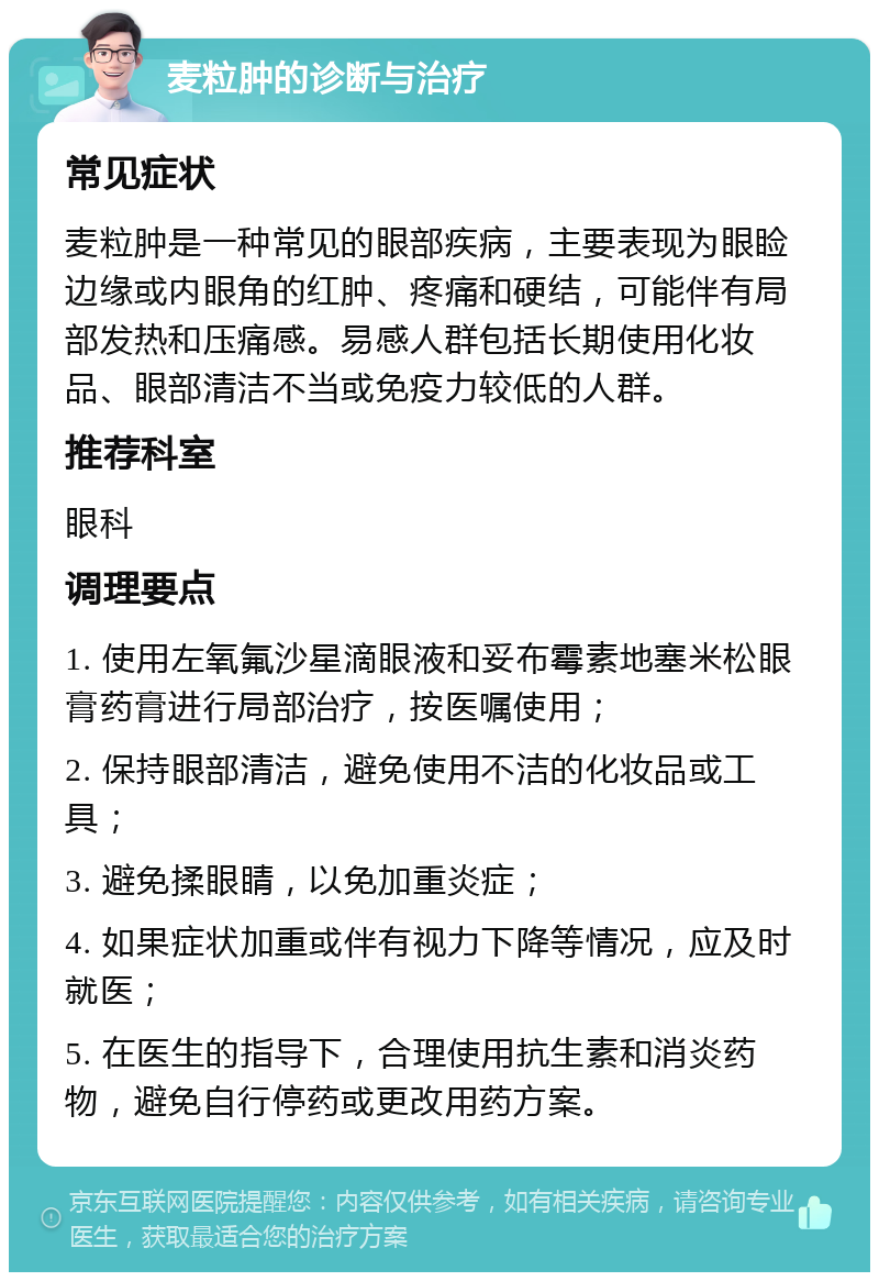 麦粒肿的诊断与治疗 常见症状 麦粒肿是一种常见的眼部疾病，主要表现为眼睑边缘或内眼角的红肿、疼痛和硬结，可能伴有局部发热和压痛感。易感人群包括长期使用化妆品、眼部清洁不当或免疫力较低的人群。 推荐科室 眼科 调理要点 1. 使用左氧氟沙星滴眼液和妥布霉素地塞米松眼膏药膏进行局部治疗，按医嘱使用； 2. 保持眼部清洁，避免使用不洁的化妆品或工具； 3. 避免揉眼睛，以免加重炎症； 4. 如果症状加重或伴有视力下降等情况，应及时就医； 5. 在医生的指导下，合理使用抗生素和消炎药物，避免自行停药或更改用药方案。