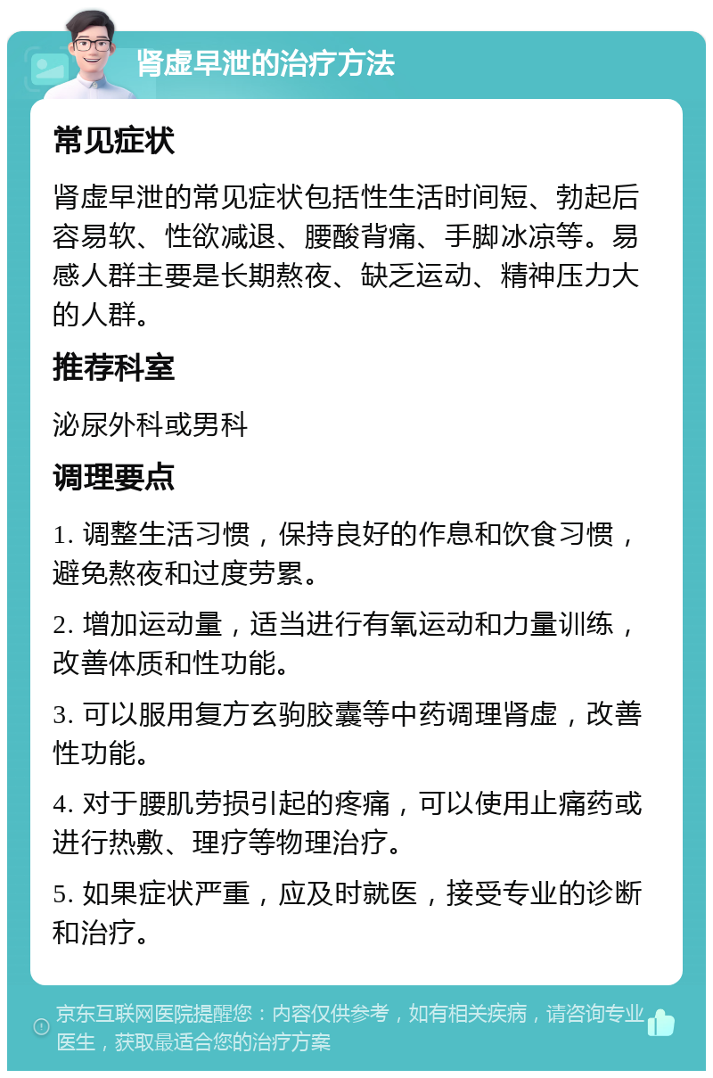 肾虚早泄的治疗方法 常见症状 肾虚早泄的常见症状包括性生活时间短、勃起后容易软、性欲减退、腰酸背痛、手脚冰凉等。易感人群主要是长期熬夜、缺乏运动、精神压力大的人群。 推荐科室 泌尿外科或男科 调理要点 1. 调整生活习惯，保持良好的作息和饮食习惯，避免熬夜和过度劳累。 2. 增加运动量，适当进行有氧运动和力量训练，改善体质和性功能。 3. 可以服用复方玄驹胶囊等中药调理肾虚，改善性功能。 4. 对于腰肌劳损引起的疼痛，可以使用止痛药或进行热敷、理疗等物理治疗。 5. 如果症状严重，应及时就医，接受专业的诊断和治疗。