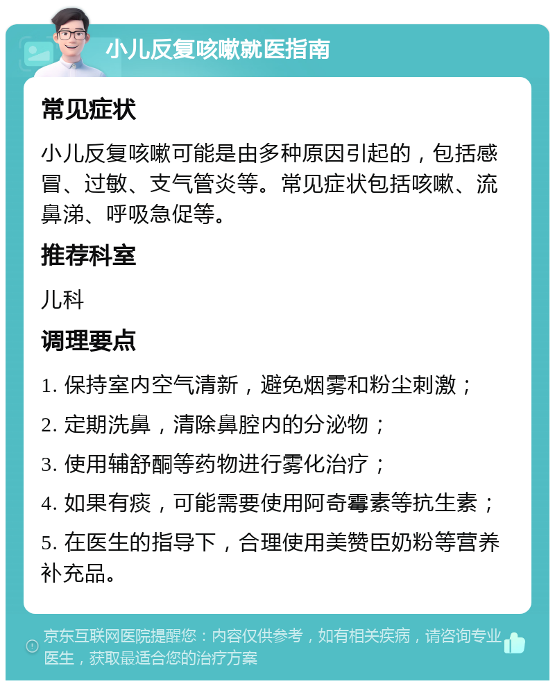 小儿反复咳嗽就医指南 常见症状 小儿反复咳嗽可能是由多种原因引起的，包括感冒、过敏、支气管炎等。常见症状包括咳嗽、流鼻涕、呼吸急促等。 推荐科室 儿科 调理要点 1. 保持室内空气清新，避免烟雾和粉尘刺激； 2. 定期洗鼻，清除鼻腔内的分泌物； 3. 使用辅舒酮等药物进行雾化治疗； 4. 如果有痰，可能需要使用阿奇霉素等抗生素； 5. 在医生的指导下，合理使用美赞臣奶粉等营养补充品。