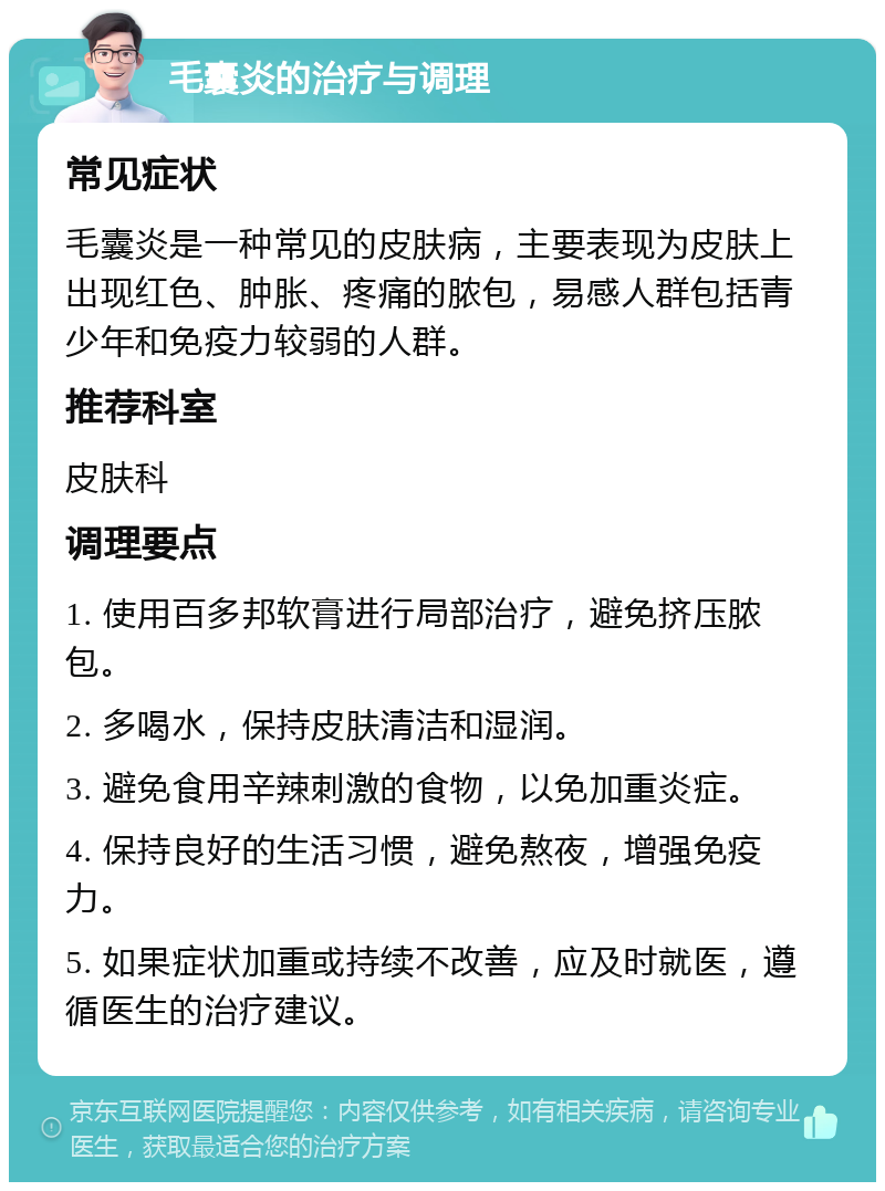 毛囊炎的治疗与调理 常见症状 毛囊炎是一种常见的皮肤病，主要表现为皮肤上出现红色、肿胀、疼痛的脓包，易感人群包括青少年和免疫力较弱的人群。 推荐科室 皮肤科 调理要点 1. 使用百多邦软膏进行局部治疗，避免挤压脓包。 2. 多喝水，保持皮肤清洁和湿润。 3. 避免食用辛辣刺激的食物，以免加重炎症。 4. 保持良好的生活习惯，避免熬夜，增强免疫力。 5. 如果症状加重或持续不改善，应及时就医，遵循医生的治疗建议。