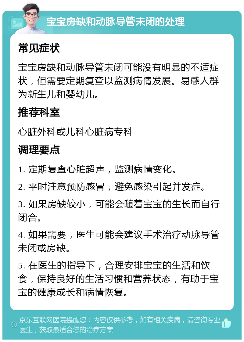 宝宝房缺和动脉导管未闭的处理 常见症状 宝宝房缺和动脉导管未闭可能没有明显的不适症状，但需要定期复查以监测病情发展。易感人群为新生儿和婴幼儿。 推荐科室 心脏外科或儿科心脏病专科 调理要点 1. 定期复查心脏超声，监测病情变化。 2. 平时注意预防感冒，避免感染引起并发症。 3. 如果房缺较小，可能会随着宝宝的生长而自行闭合。 4. 如果需要，医生可能会建议手术治疗动脉导管未闭或房缺。 5. 在医生的指导下，合理安排宝宝的生活和饮食，保持良好的生活习惯和营养状态，有助于宝宝的健康成长和病情恢复。