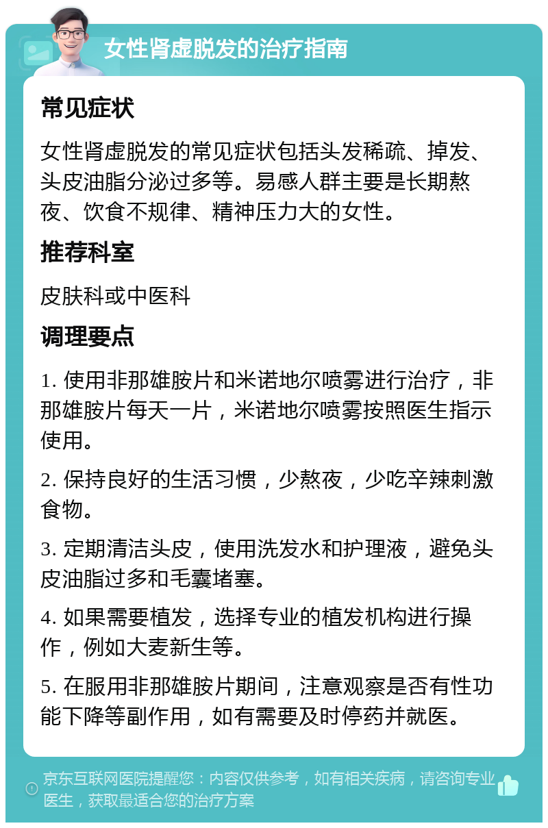 女性肾虚脱发的治疗指南 常见症状 女性肾虚脱发的常见症状包括头发稀疏、掉发、头皮油脂分泌过多等。易感人群主要是长期熬夜、饮食不规律、精神压力大的女性。 推荐科室 皮肤科或中医科 调理要点 1. 使用非那雄胺片和米诺地尔喷雾进行治疗，非那雄胺片每天一片，米诺地尔喷雾按照医生指示使用。 2. 保持良好的生活习惯，少熬夜，少吃辛辣刺激食物。 3. 定期清洁头皮，使用洗发水和护理液，避免头皮油脂过多和毛囊堵塞。 4. 如果需要植发，选择专业的植发机构进行操作，例如大麦新生等。 5. 在服用非那雄胺片期间，注意观察是否有性功能下降等副作用，如有需要及时停药并就医。