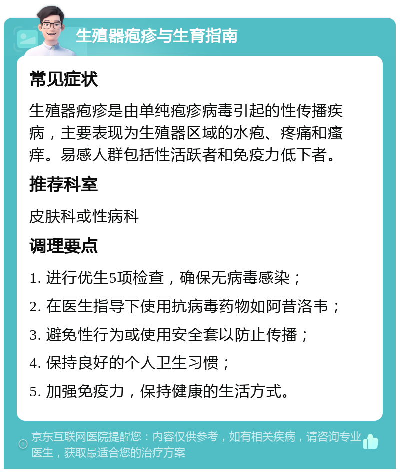 生殖器疱疹与生育指南 常见症状 生殖器疱疹是由单纯疱疹病毒引起的性传播疾病，主要表现为生殖器区域的水疱、疼痛和瘙痒。易感人群包括性活跃者和免疫力低下者。 推荐科室 皮肤科或性病科 调理要点 1. 进行优生5项检查，确保无病毒感染； 2. 在医生指导下使用抗病毒药物如阿昔洛韦； 3. 避免性行为或使用安全套以防止传播； 4. 保持良好的个人卫生习惯； 5. 加强免疫力，保持健康的生活方式。