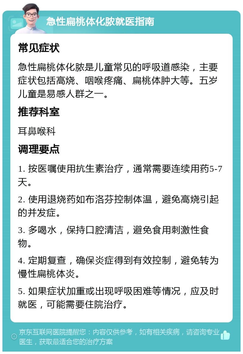 急性扁桃体化脓就医指南 常见症状 急性扁桃体化脓是儿童常见的呼吸道感染，主要症状包括高烧、咽喉疼痛、扁桃体肿大等。五岁儿童是易感人群之一。 推荐科室 耳鼻喉科 调理要点 1. 按医嘱使用抗生素治疗，通常需要连续用药5-7天。 2. 使用退烧药如布洛芬控制体温，避免高烧引起的并发症。 3. 多喝水，保持口腔清洁，避免食用刺激性食物。 4. 定期复查，确保炎症得到有效控制，避免转为慢性扁桃体炎。 5. 如果症状加重或出现呼吸困难等情况，应及时就医，可能需要住院治疗。