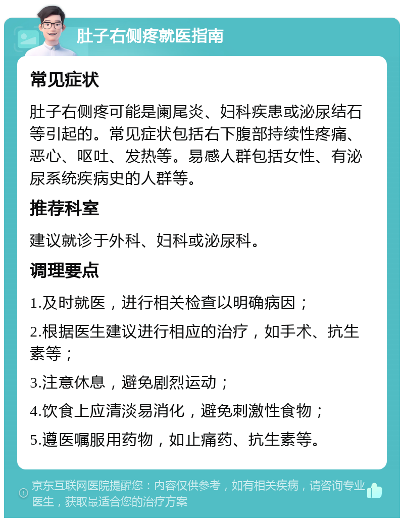 肚子右侧疼就医指南 常见症状 肚子右侧疼可能是阑尾炎、妇科疾患或泌尿结石等引起的。常见症状包括右下腹部持续性疼痛、恶心、呕吐、发热等。易感人群包括女性、有泌尿系统疾病史的人群等。 推荐科室 建议就诊于外科、妇科或泌尿科。 调理要点 1.及时就医，进行相关检查以明确病因； 2.根据医生建议进行相应的治疗，如手术、抗生素等； 3.注意休息，避免剧烈运动； 4.饮食上应清淡易消化，避免刺激性食物； 5.遵医嘱服用药物，如止痛药、抗生素等。