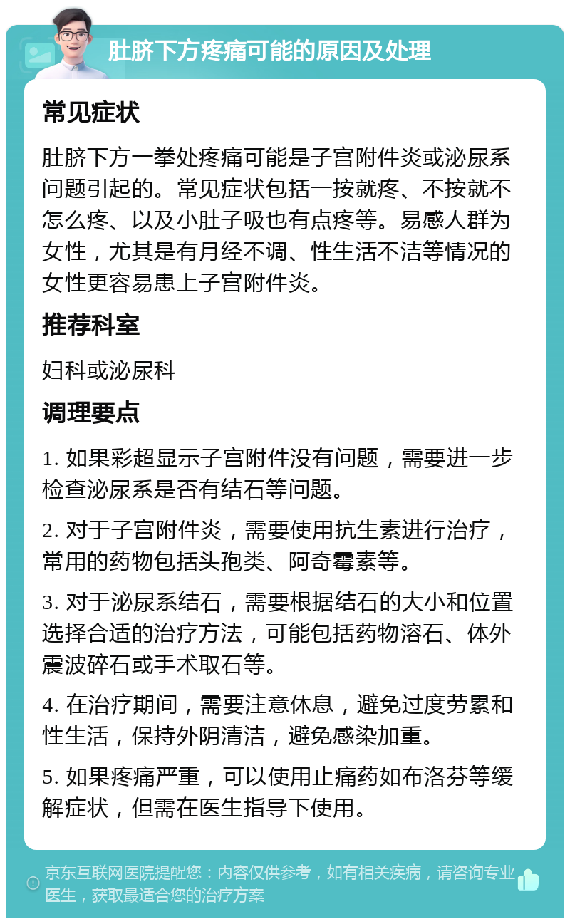 肚脐下方疼痛可能的原因及处理 常见症状 肚脐下方一拳处疼痛可能是子宫附件炎或泌尿系问题引起的。常见症状包括一按就疼、不按就不怎么疼、以及小肚子吸也有点疼等。易感人群为女性，尤其是有月经不调、性生活不洁等情况的女性更容易患上子宫附件炎。 推荐科室 妇科或泌尿科 调理要点 1. 如果彩超显示子宫附件没有问题，需要进一步检查泌尿系是否有结石等问题。 2. 对于子宫附件炎，需要使用抗生素进行治疗，常用的药物包括头孢类、阿奇霉素等。 3. 对于泌尿系结石，需要根据结石的大小和位置选择合适的治疗方法，可能包括药物溶石、体外震波碎石或手术取石等。 4. 在治疗期间，需要注意休息，避免过度劳累和性生活，保持外阴清洁，避免感染加重。 5. 如果疼痛严重，可以使用止痛药如布洛芬等缓解症状，但需在医生指导下使用。