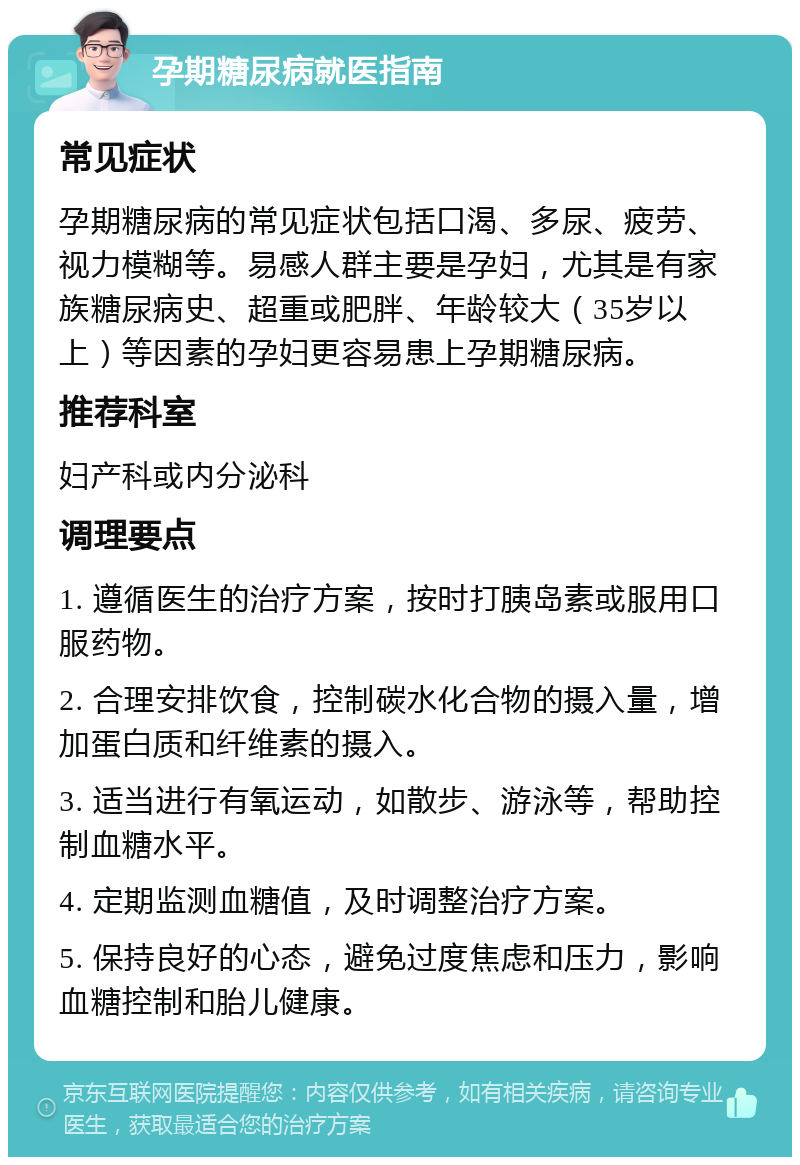 孕期糖尿病就医指南 常见症状 孕期糖尿病的常见症状包括口渴、多尿、疲劳、视力模糊等。易感人群主要是孕妇，尤其是有家族糖尿病史、超重或肥胖、年龄较大（35岁以上）等因素的孕妇更容易患上孕期糖尿病。 推荐科室 妇产科或内分泌科 调理要点 1. 遵循医生的治疗方案，按时打胰岛素或服用口服药物。 2. 合理安排饮食，控制碳水化合物的摄入量，增加蛋白质和纤维素的摄入。 3. 适当进行有氧运动，如散步、游泳等，帮助控制血糖水平。 4. 定期监测血糖值，及时调整治疗方案。 5. 保持良好的心态，避免过度焦虑和压力，影响血糖控制和胎儿健康。