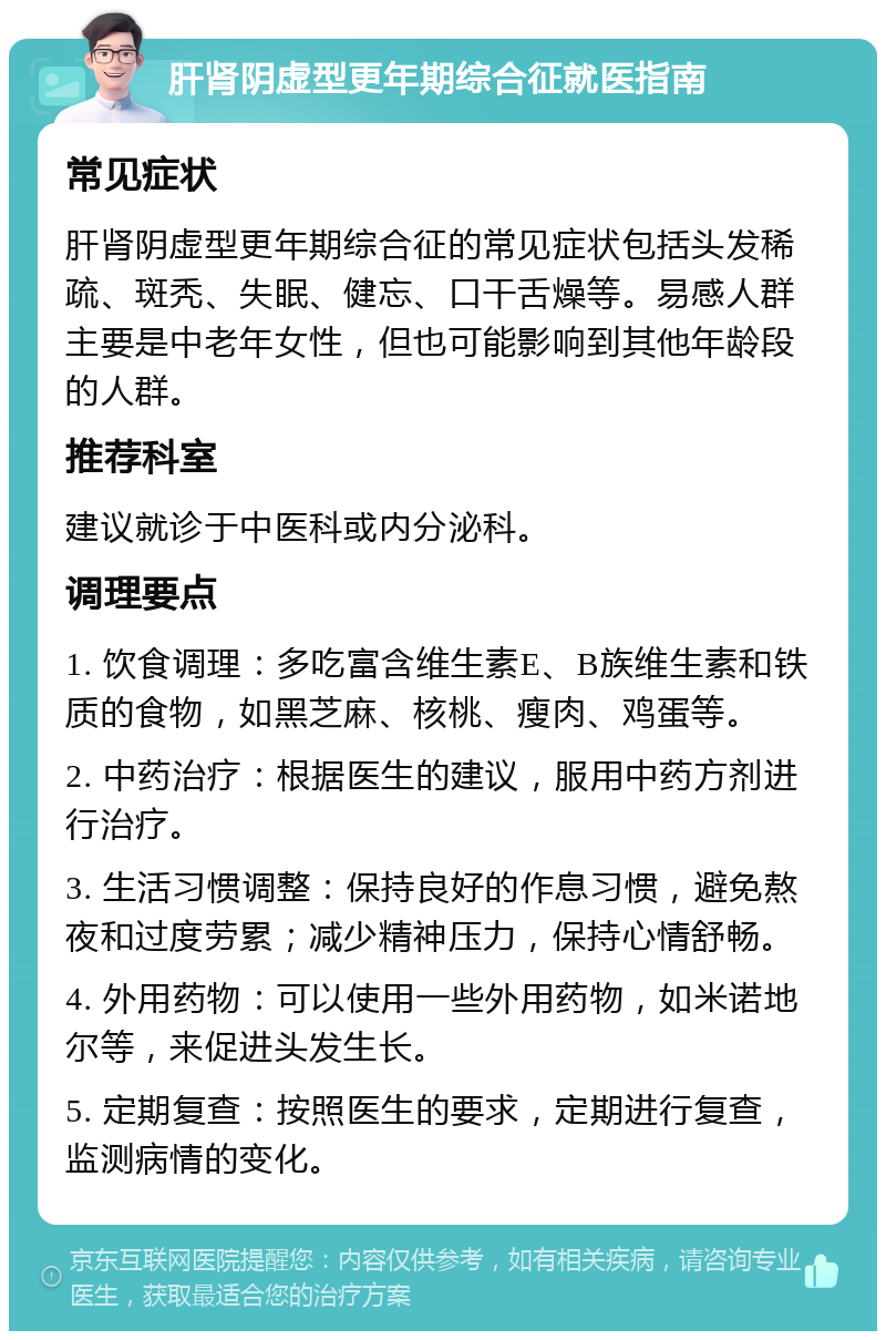 肝肾阴虚型更年期综合征就医指南 常见症状 肝肾阴虚型更年期综合征的常见症状包括头发稀疏、斑秃、失眠、健忘、口干舌燥等。易感人群主要是中老年女性，但也可能影响到其他年龄段的人群。 推荐科室 建议就诊于中医科或内分泌科。 调理要点 1. 饮食调理：多吃富含维生素E、B族维生素和铁质的食物，如黑芝麻、核桃、瘦肉、鸡蛋等。 2. 中药治疗：根据医生的建议，服用中药方剂进行治疗。 3. 生活习惯调整：保持良好的作息习惯，避免熬夜和过度劳累；减少精神压力，保持心情舒畅。 4. 外用药物：可以使用一些外用药物，如米诺地尔等，来促进头发生长。 5. 定期复查：按照医生的要求，定期进行复查，监测病情的变化。