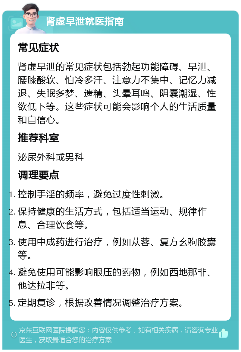 肾虚早泄就医指南 常见症状 肾虚早泄的常见症状包括勃起功能障碍、早泄、腰膝酸软、怕冷多汗、注意力不集中、记忆力减退、失眠多梦、遗精、头晕耳鸣、阴囊潮湿、性欲低下等。这些症状可能会影响个人的生活质量和自信心。 推荐科室 泌尿外科或男科 调理要点 控制手淫的频率，避免过度性刺激。 保持健康的生活方式，包括适当运动、规律作息、合理饮食等。 使用中成药进行治疗，例如苁蓉、复方玄驹胶囊等。 避免使用可能影响眼压的药物，例如西地那非、他达拉非等。 定期复诊，根据改善情况调整治疗方案。