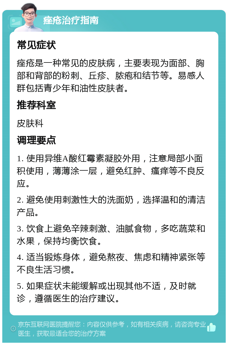 痤疮治疗指南 常见症状 痤疮是一种常见的皮肤病，主要表现为面部、胸部和背部的粉刺、丘疹、脓疱和结节等。易感人群包括青少年和油性皮肤者。 推荐科室 皮肤科 调理要点 1. 使用异维A酸红霉素凝胶外用，注意局部小面积使用，薄薄涂一层，避免红肿、瘙痒等不良反应。 2. 避免使用刺激性大的洗面奶，选择温和的清洁产品。 3. 饮食上避免辛辣刺激、油腻食物，多吃蔬菜和水果，保持均衡饮食。 4. 适当锻炼身体，避免熬夜、焦虑和精神紧张等不良生活习惯。 5. 如果症状未能缓解或出现其他不适，及时就诊，遵循医生的治疗建议。