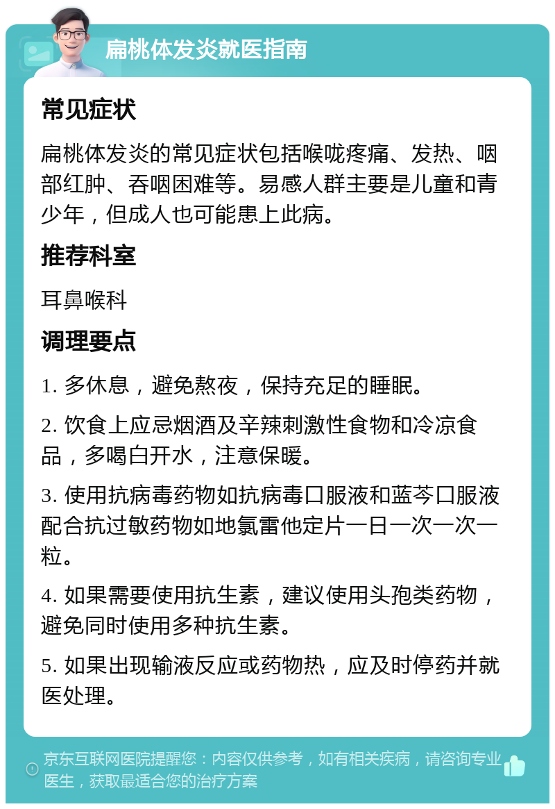 扁桃体发炎就医指南 常见症状 扁桃体发炎的常见症状包括喉咙疼痛、发热、咽部红肿、吞咽困难等。易感人群主要是儿童和青少年，但成人也可能患上此病。 推荐科室 耳鼻喉科 调理要点 1. 多休息，避免熬夜，保持充足的睡眠。 2. 饮食上应忌烟酒及辛辣刺激性食物和冷凉食品，多喝白开水，注意保暖。 3. 使用抗病毒药物如抗病毒口服液和蓝芩口服液配合抗过敏药物如地氯雷他定片一日一次一次一粒。 4. 如果需要使用抗生素，建议使用头孢类药物，避免同时使用多种抗生素。 5. 如果出现输液反应或药物热，应及时停药并就医处理。