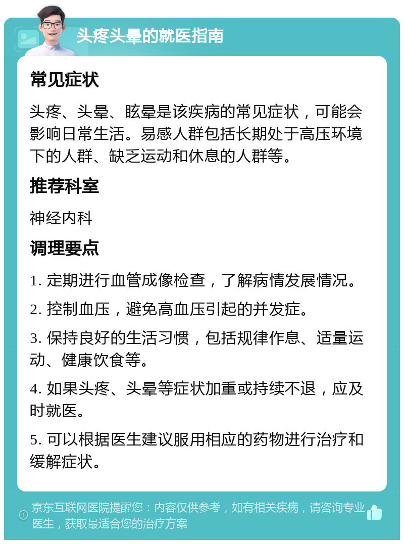 头疼头晕的就医指南 常见症状 头疼、头晕、眩晕是该疾病的常见症状，可能会影响日常生活。易感人群包括长期处于高压环境下的人群、缺乏运动和休息的人群等。 推荐科室 神经内科 调理要点 1. 定期进行血管成像检查，了解病情发展情况。 2. 控制血压，避免高血压引起的并发症。 3. 保持良好的生活习惯，包括规律作息、适量运动、健康饮食等。 4. 如果头疼、头晕等症状加重或持续不退，应及时就医。 5. 可以根据医生建议服用相应的药物进行治疗和缓解症状。