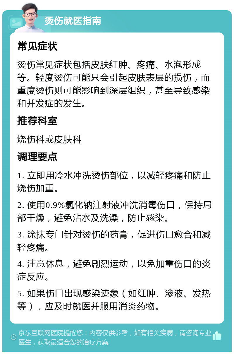 烫伤就医指南 常见症状 烫伤常见症状包括皮肤红肿、疼痛、水泡形成等。轻度烫伤可能只会引起皮肤表层的损伤，而重度烫伤则可能影响到深层组织，甚至导致感染和并发症的发生。 推荐科室 烧伤科或皮肤科 调理要点 1. 立即用冷水冲洗烫伤部位，以减轻疼痛和防止烧伤加重。 2. 使用0.9%氯化钠注射液冲洗消毒伤口，保持局部干燥，避免沾水及洗澡，防止感染。 3. 涂抹专门针对烫伤的药膏，促进伤口愈合和减轻疼痛。 4. 注意休息，避免剧烈运动，以免加重伤口的炎症反应。 5. 如果伤口出现感染迹象（如红肿、渗液、发热等），应及时就医并服用消炎药物。