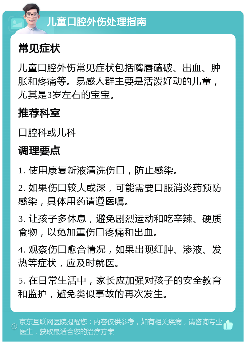 儿童口腔外伤处理指南 常见症状 儿童口腔外伤常见症状包括嘴唇磕破、出血、肿胀和疼痛等。易感人群主要是活泼好动的儿童，尤其是3岁左右的宝宝。 推荐科室 口腔科或儿科 调理要点 1. 使用康复新液清洗伤口，防止感染。 2. 如果伤口较大或深，可能需要口服消炎药预防感染，具体用药请遵医嘱。 3. 让孩子多休息，避免剧烈运动和吃辛辣、硬质食物，以免加重伤口疼痛和出血。 4. 观察伤口愈合情况，如果出现红肿、渗液、发热等症状，应及时就医。 5. 在日常生活中，家长应加强对孩子的安全教育和监护，避免类似事故的再次发生。