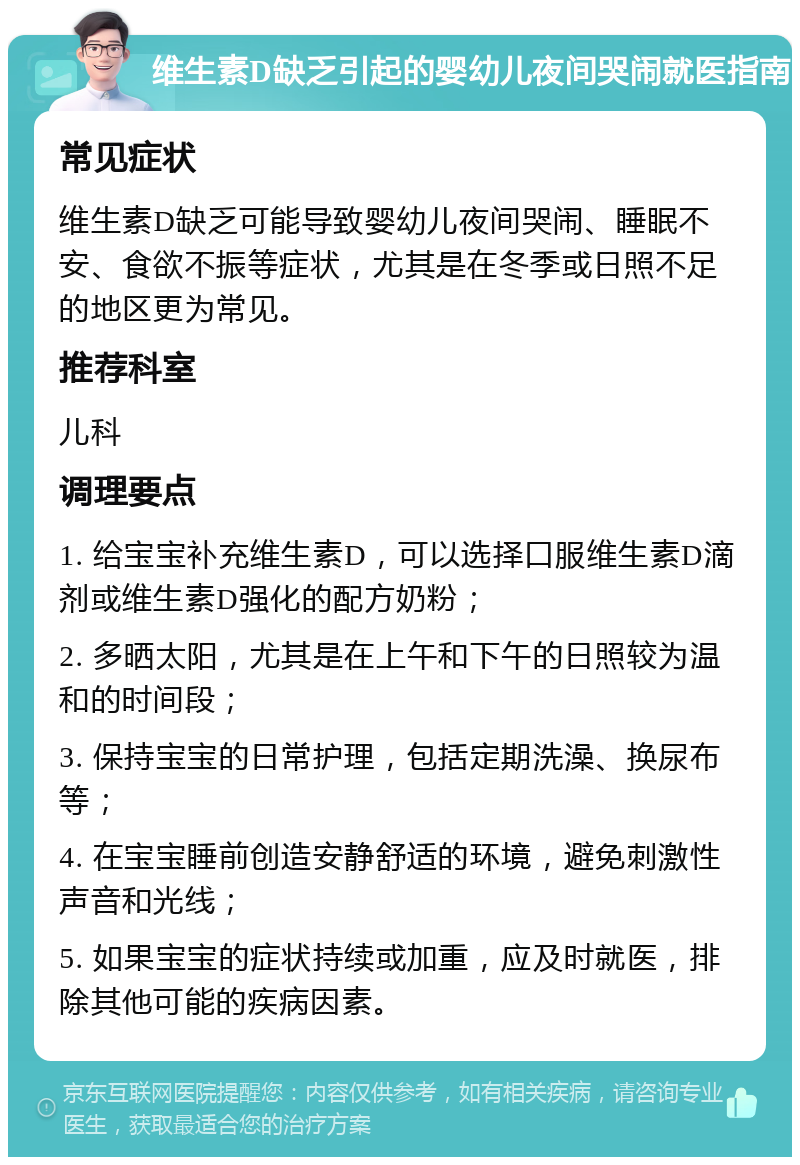 维生素D缺乏引起的婴幼儿夜间哭闹就医指南 常见症状 维生素D缺乏可能导致婴幼儿夜间哭闹、睡眠不安、食欲不振等症状，尤其是在冬季或日照不足的地区更为常见。 推荐科室 儿科 调理要点 1. 给宝宝补充维生素D，可以选择口服维生素D滴剂或维生素D强化的配方奶粉； 2. 多晒太阳，尤其是在上午和下午的日照较为温和的时间段； 3. 保持宝宝的日常护理，包括定期洗澡、换尿布等； 4. 在宝宝睡前创造安静舒适的环境，避免刺激性声音和光线； 5. 如果宝宝的症状持续或加重，应及时就医，排除其他可能的疾病因素。