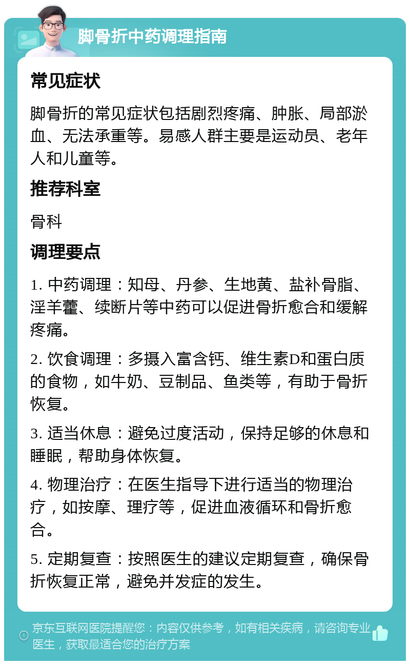 脚骨折中药调理指南 常见症状 脚骨折的常见症状包括剧烈疼痛、肿胀、局部淤血、无法承重等。易感人群主要是运动员、老年人和儿童等。 推荐科室 骨科 调理要点 1. 中药调理：知母、丹参、生地黄、盐补骨脂、淫羊藿、续断片等中药可以促进骨折愈合和缓解疼痛。 2. 饮食调理：多摄入富含钙、维生素D和蛋白质的食物，如牛奶、豆制品、鱼类等，有助于骨折恢复。 3. 适当休息：避免过度活动，保持足够的休息和睡眠，帮助身体恢复。 4. 物理治疗：在医生指导下进行适当的物理治疗，如按摩、理疗等，促进血液循环和骨折愈合。 5. 定期复查：按照医生的建议定期复查，确保骨折恢复正常，避免并发症的发生。