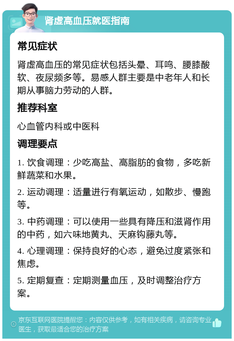 肾虚高血压就医指南 常见症状 肾虚高血压的常见症状包括头晕、耳鸣、腰膝酸软、夜尿频多等。易感人群主要是中老年人和长期从事脑力劳动的人群。 推荐科室 心血管内科或中医科 调理要点 1. 饮食调理：少吃高盐、高脂肪的食物，多吃新鲜蔬菜和水果。 2. 运动调理：适量进行有氧运动，如散步、慢跑等。 3. 中药调理：可以使用一些具有降压和滋肾作用的中药，如六味地黄丸、天麻钩藤丸等。 4. 心理调理：保持良好的心态，避免过度紧张和焦虑。 5. 定期复查：定期测量血压，及时调整治疗方案。