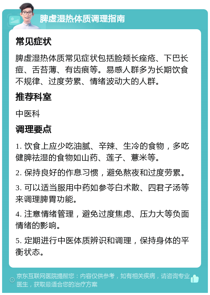 脾虚湿热体质调理指南 常见症状 脾虚湿热体质常见症状包括脸颊长痤疮、下巴长痘、舌苔薄、有齿痕等。易感人群多为长期饮食不规律、过度劳累、情绪波动大的人群。 推荐科室 中医科 调理要点 1. 饮食上应少吃油腻、辛辣、生冷的食物，多吃健脾祛湿的食物如山药、莲子、薏米等。 2. 保持良好的作息习惯，避免熬夜和过度劳累。 3. 可以适当服用中药如参苓白术散、四君子汤等来调理脾胃功能。 4. 注意情绪管理，避免过度焦虑、压力大等负面情绪的影响。 5. 定期进行中医体质辨识和调理，保持身体的平衡状态。