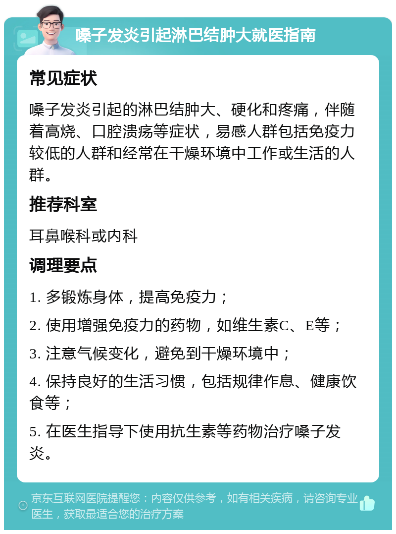 嗓子发炎引起淋巴结肿大就医指南 常见症状 嗓子发炎引起的淋巴结肿大、硬化和疼痛，伴随着高烧、口腔溃疡等症状，易感人群包括免疫力较低的人群和经常在干燥环境中工作或生活的人群。 推荐科室 耳鼻喉科或内科 调理要点 1. 多锻炼身体，提高免疫力； 2. 使用增强免疫力的药物，如维生素C、E等； 3. 注意气候变化，避免到干燥环境中； 4. 保持良好的生活习惯，包括规律作息、健康饮食等； 5. 在医生指导下使用抗生素等药物治疗嗓子发炎。