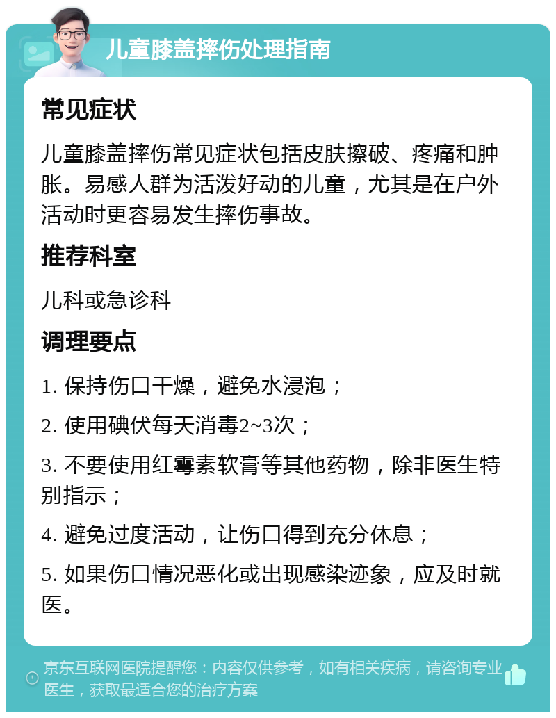 儿童膝盖摔伤处理指南 常见症状 儿童膝盖摔伤常见症状包括皮肤擦破、疼痛和肿胀。易感人群为活泼好动的儿童，尤其是在户外活动时更容易发生摔伤事故。 推荐科室 儿科或急诊科 调理要点 1. 保持伤口干燥，避免水浸泡； 2. 使用碘伏每天消毒2~3次； 3. 不要使用红霉素软膏等其他药物，除非医生特别指示； 4. 避免过度活动，让伤口得到充分休息； 5. 如果伤口情况恶化或出现感染迹象，应及时就医。