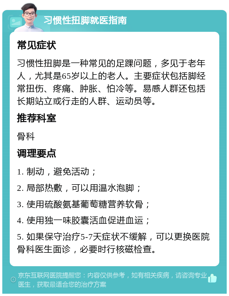 习惯性扭脚就医指南 常见症状 习惯性扭脚是一种常见的足踝问题，多见于老年人，尤其是65岁以上的老人。主要症状包括脚经常扭伤、疼痛、肿胀、怕冷等。易感人群还包括长期站立或行走的人群、运动员等。 推荐科室 骨科 调理要点 1. 制动，避免活动； 2. 局部热敷，可以用温水泡脚； 3. 使用硫酸氨基葡萄糖营养软骨； 4. 使用独一味胶囊活血促进血运； 5. 如果保守治疗5-7天症状不缓解，可以更换医院骨科医生面诊，必要时行核磁检查。