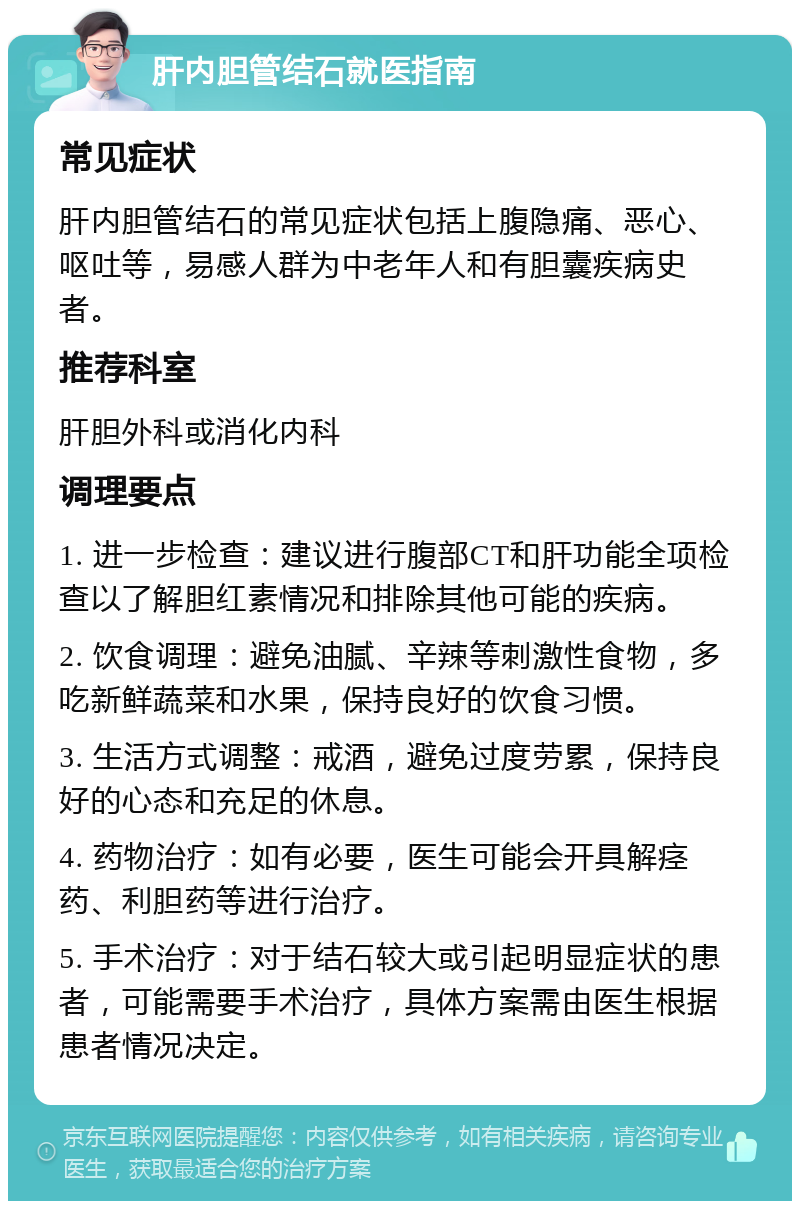 肝内胆管结石就医指南 常见症状 肝内胆管结石的常见症状包括上腹隐痛、恶心、呕吐等，易感人群为中老年人和有胆囊疾病史者。 推荐科室 肝胆外科或消化内科 调理要点 1. 进一步检查：建议进行腹部CT和肝功能全项检查以了解胆红素情况和排除其他可能的疾病。 2. 饮食调理：避免油腻、辛辣等刺激性食物，多吃新鲜蔬菜和水果，保持良好的饮食习惯。 3. 生活方式调整：戒酒，避免过度劳累，保持良好的心态和充足的休息。 4. 药物治疗：如有必要，医生可能会开具解痉药、利胆药等进行治疗。 5. 手术治疗：对于结石较大或引起明显症状的患者，可能需要手术治疗，具体方案需由医生根据患者情况决定。