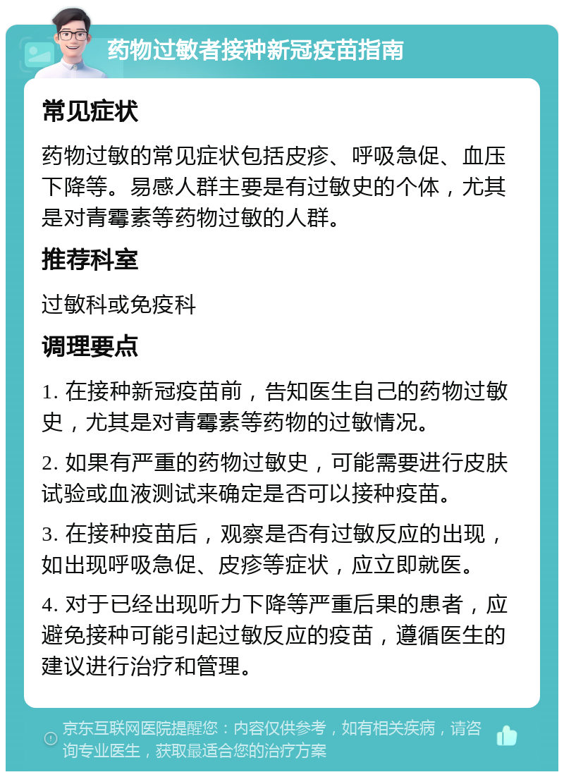 药物过敏者接种新冠疫苗指南 常见症状 药物过敏的常见症状包括皮疹、呼吸急促、血压下降等。易感人群主要是有过敏史的个体，尤其是对青霉素等药物过敏的人群。 推荐科室 过敏科或免疫科 调理要点 1. 在接种新冠疫苗前，告知医生自己的药物过敏史，尤其是对青霉素等药物的过敏情况。 2. 如果有严重的药物过敏史，可能需要进行皮肤试验或血液测试来确定是否可以接种疫苗。 3. 在接种疫苗后，观察是否有过敏反应的出现，如出现呼吸急促、皮疹等症状，应立即就医。 4. 对于已经出现听力下降等严重后果的患者，应避免接种可能引起过敏反应的疫苗，遵循医生的建议进行治疗和管理。