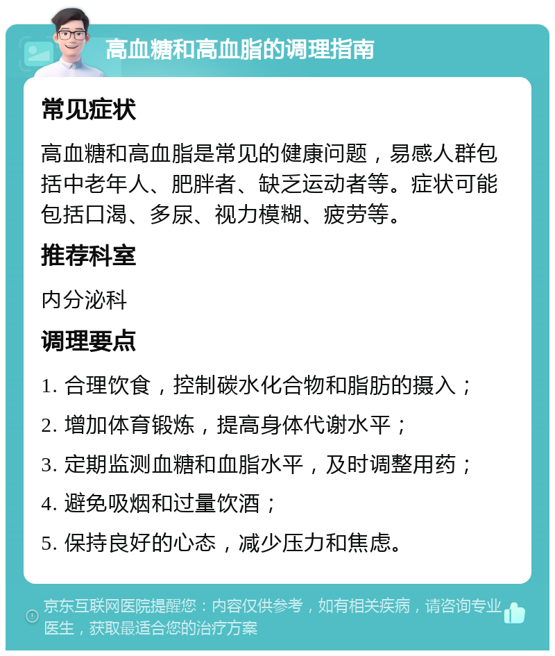 高血糖和高血脂的调理指南 常见症状 高血糖和高血脂是常见的健康问题，易感人群包括中老年人、肥胖者、缺乏运动者等。症状可能包括口渴、多尿、视力模糊、疲劳等。 推荐科室 内分泌科 调理要点 1. 合理饮食，控制碳水化合物和脂肪的摄入； 2. 增加体育锻炼，提高身体代谢水平； 3. 定期监测血糖和血脂水平，及时调整用药； 4. 避免吸烟和过量饮酒； 5. 保持良好的心态，减少压力和焦虑。