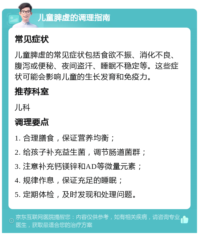 儿童脾虚的调理指南 常见症状 儿童脾虚的常见症状包括食欲不振、消化不良、腹泻或便秘、夜间盗汗、睡眠不稳定等。这些症状可能会影响儿童的生长发育和免疫力。 推荐科室 儿科 调理要点 1. 合理膳食，保证营养均衡； 2. 给孩子补充益生菌，调节肠道菌群； 3. 注意补充钙镁锌和AD等微量元素； 4. 规律作息，保证充足的睡眠； 5. 定期体检，及时发现和处理问题。