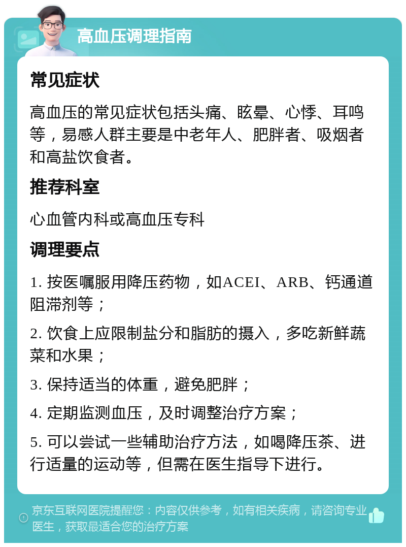 高血压调理指南 常见症状 高血压的常见症状包括头痛、眩晕、心悸、耳鸣等，易感人群主要是中老年人、肥胖者、吸烟者和高盐饮食者。 推荐科室 心血管内科或高血压专科 调理要点 1. 按医嘱服用降压药物，如ACEI、ARB、钙通道阻滞剂等； 2. 饮食上应限制盐分和脂肪的摄入，多吃新鲜蔬菜和水果； 3. 保持适当的体重，避免肥胖； 4. 定期监测血压，及时调整治疗方案； 5. 可以尝试一些辅助治疗方法，如喝降压茶、进行适量的运动等，但需在医生指导下进行。