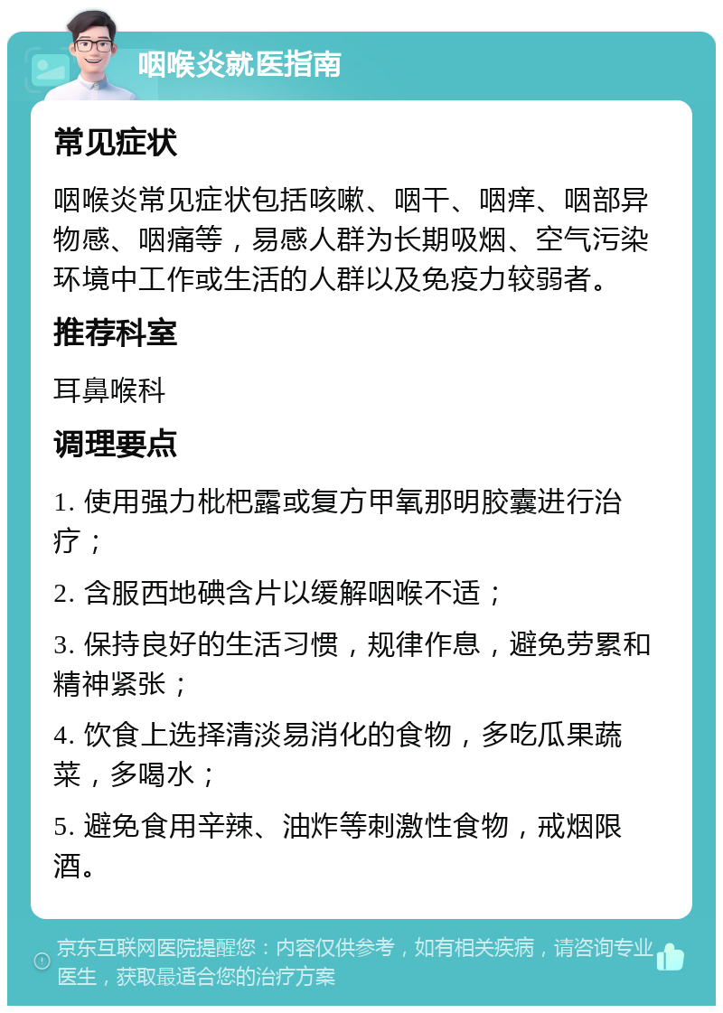 咽喉炎就医指南 常见症状 咽喉炎常见症状包括咳嗽、咽干、咽痒、咽部异物感、咽痛等，易感人群为长期吸烟、空气污染环境中工作或生活的人群以及免疫力较弱者。 推荐科室 耳鼻喉科 调理要点 1. 使用强力枇杷露或复方甲氧那明胶囊进行治疗； 2. 含服西地碘含片以缓解咽喉不适； 3. 保持良好的生活习惯，规律作息，避免劳累和精神紧张； 4. 饮食上选择清淡易消化的食物，多吃瓜果蔬菜，多喝水； 5. 避免食用辛辣、油炸等刺激性食物，戒烟限酒。