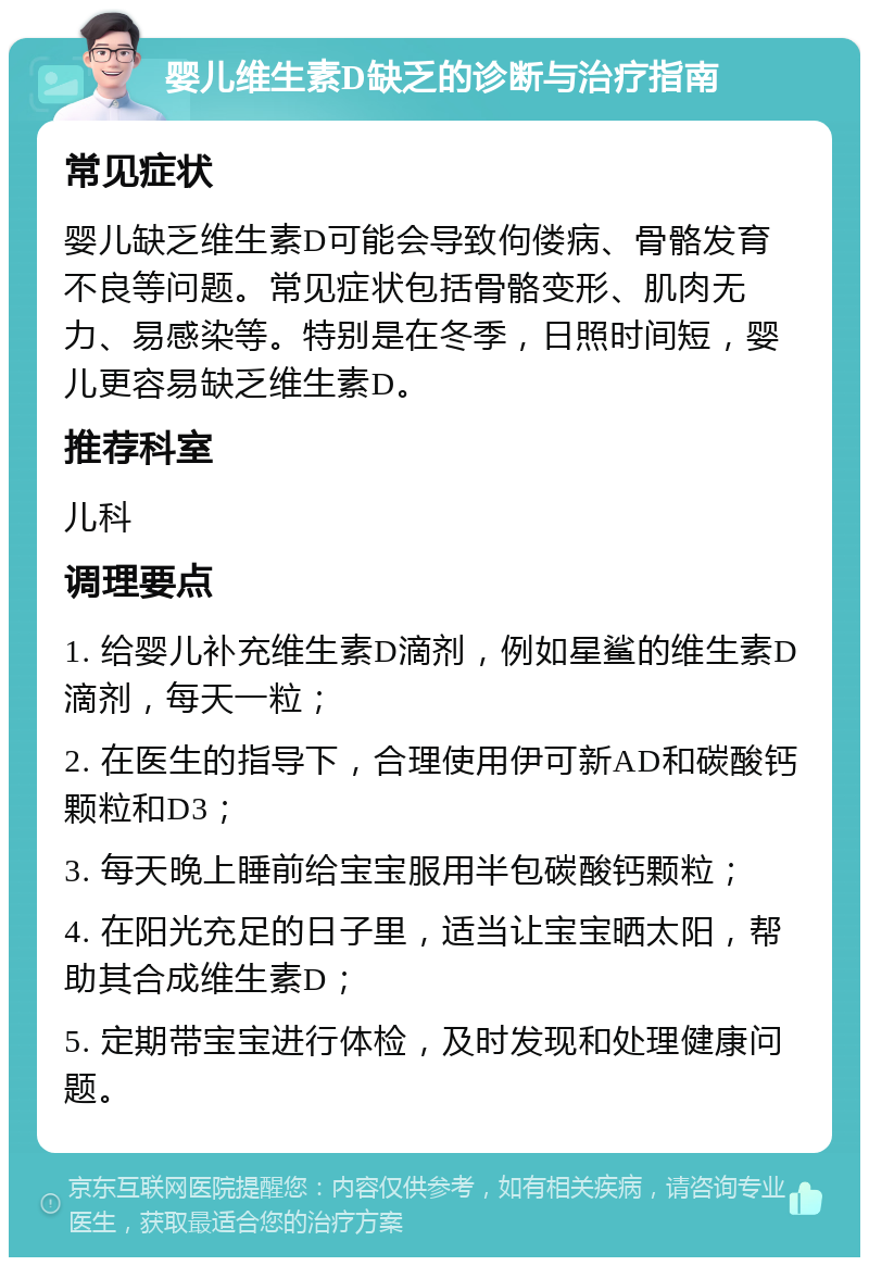 婴儿维生素D缺乏的诊断与治疗指南 常见症状 婴儿缺乏维生素D可能会导致佝偻病、骨骼发育不良等问题。常见症状包括骨骼变形、肌肉无力、易感染等。特别是在冬季，日照时间短，婴儿更容易缺乏维生素D。 推荐科室 儿科 调理要点 1. 给婴儿补充维生素D滴剂，例如星鲨的维生素D滴剂，每天一粒； 2. 在医生的指导下，合理使用伊可新AD和碳酸钙颗粒和D3； 3. 每天晚上睡前给宝宝服用半包碳酸钙颗粒； 4. 在阳光充足的日子里，适当让宝宝晒太阳，帮助其合成维生素D； 5. 定期带宝宝进行体检，及时发现和处理健康问题。