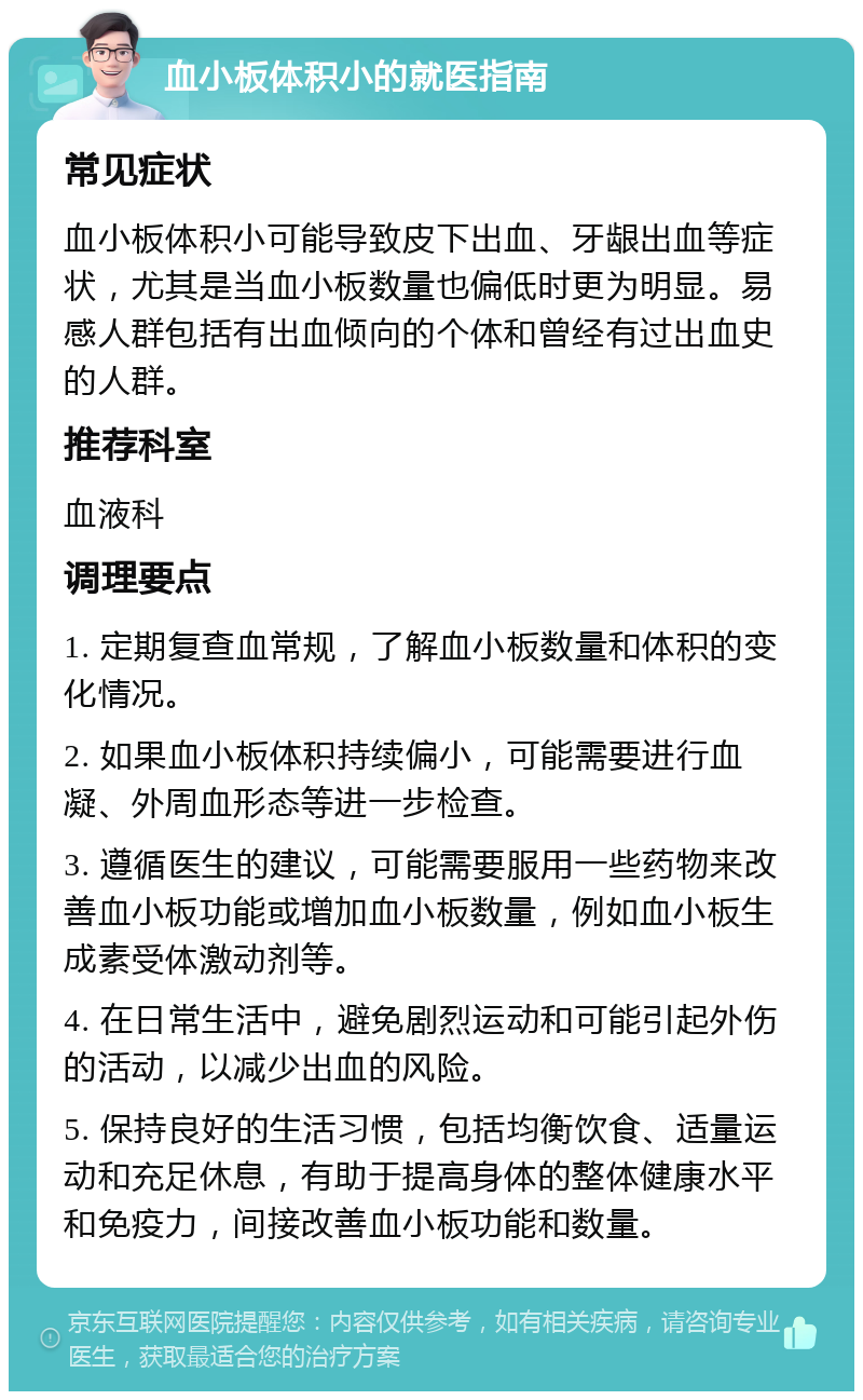 血小板体积小的就医指南 常见症状 血小板体积小可能导致皮下出血、牙龈出血等症状，尤其是当血小板数量也偏低时更为明显。易感人群包括有出血倾向的个体和曾经有过出血史的人群。 推荐科室 血液科 调理要点 1. 定期复查血常规，了解血小板数量和体积的变化情况。 2. 如果血小板体积持续偏小，可能需要进行血凝、外周血形态等进一步检查。 3. 遵循医生的建议，可能需要服用一些药物来改善血小板功能或增加血小板数量，例如血小板生成素受体激动剂等。 4. 在日常生活中，避免剧烈运动和可能引起外伤的活动，以减少出血的风险。 5. 保持良好的生活习惯，包括均衡饮食、适量运动和充足休息，有助于提高身体的整体健康水平和免疫力，间接改善血小板功能和数量。