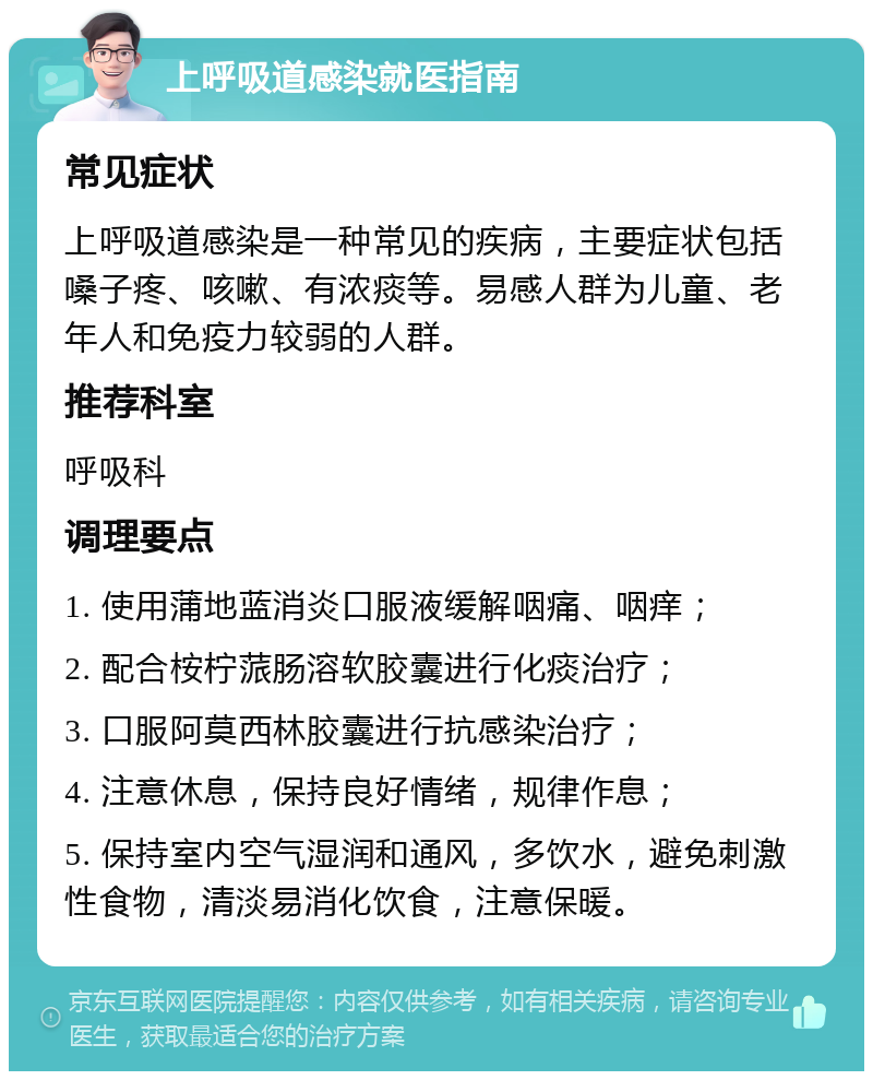 上呼吸道感染就医指南 常见症状 上呼吸道感染是一种常见的疾病，主要症状包括嗓子疼、咳嗽、有浓痰等。易感人群为儿童、老年人和免疫力较弱的人群。 推荐科室 呼吸科 调理要点 1. 使用蒲地蓝消炎口服液缓解咽痛、咽痒； 2. 配合桉柠蒎肠溶软胶囊进行化痰治疗； 3. 口服阿莫西林胶囊进行抗感染治疗； 4. 注意休息，保持良好情绪，规律作息； 5. 保持室内空气湿润和通风，多饮水，避免刺激性食物，清淡易消化饮食，注意保暖。