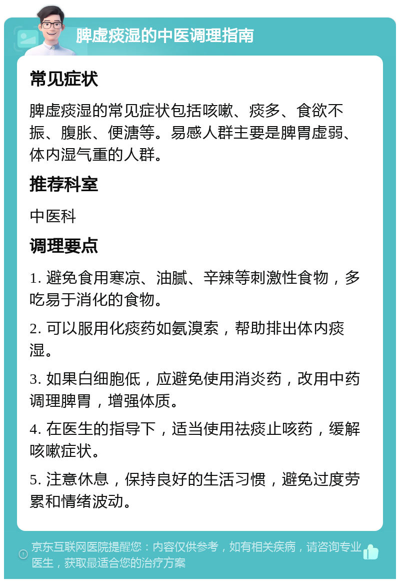 脾虚痰湿的中医调理指南 常见症状 脾虚痰湿的常见症状包括咳嗽、痰多、食欲不振、腹胀、便溏等。易感人群主要是脾胃虚弱、体内湿气重的人群。 推荐科室 中医科 调理要点 1. 避免食用寒凉、油腻、辛辣等刺激性食物，多吃易于消化的食物。 2. 可以服用化痰药如氨溴索，帮助排出体内痰湿。 3. 如果白细胞低，应避免使用消炎药，改用中药调理脾胃，增强体质。 4. 在医生的指导下，适当使用祛痰止咳药，缓解咳嗽症状。 5. 注意休息，保持良好的生活习惯，避免过度劳累和情绪波动。