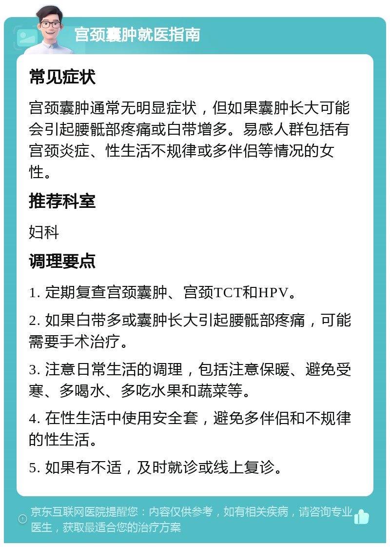 宫颈囊肿就医指南 常见症状 宫颈囊肿通常无明显症状，但如果囊肿长大可能会引起腰骶部疼痛或白带增多。易感人群包括有宫颈炎症、性生活不规律或多伴侣等情况的女性。 推荐科室 妇科 调理要点 1. 定期复查宫颈囊肿、宫颈TCT和HPV。 2. 如果白带多或囊肿长大引起腰骶部疼痛，可能需要手术治疗。 3. 注意日常生活的调理，包括注意保暖、避免受寒、多喝水、多吃水果和蔬菜等。 4. 在性生活中使用安全套，避免多伴侣和不规律的性生活。 5. 如果有不适，及时就诊或线上复诊。