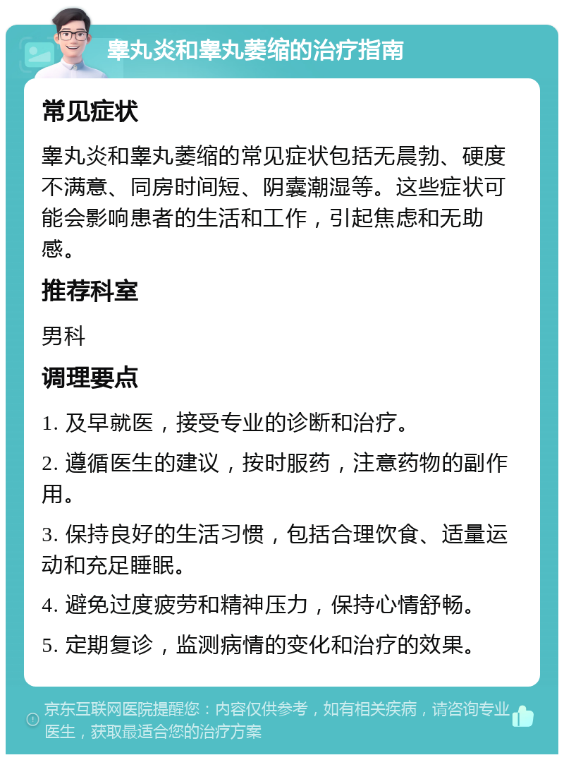 睾丸炎和睾丸萎缩的治疗指南 常见症状 睾丸炎和睾丸萎缩的常见症状包括无晨勃、硬度不满意、同房时间短、阴囊潮湿等。这些症状可能会影响患者的生活和工作，引起焦虑和无助感。 推荐科室 男科 调理要点 1. 及早就医，接受专业的诊断和治疗。 2. 遵循医生的建议，按时服药，注意药物的副作用。 3. 保持良好的生活习惯，包括合理饮食、适量运动和充足睡眠。 4. 避免过度疲劳和精神压力，保持心情舒畅。 5. 定期复诊，监测病情的变化和治疗的效果。