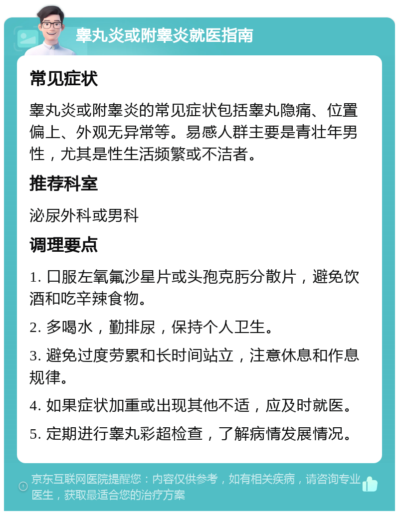 睾丸炎或附睾炎就医指南 常见症状 睾丸炎或附睾炎的常见症状包括睾丸隐痛、位置偏上、外观无异常等。易感人群主要是青壮年男性，尤其是性生活频繁或不洁者。 推荐科室 泌尿外科或男科 调理要点 1. 口服左氧氟沙星片或头孢克肟分散片，避免饮酒和吃辛辣食物。 2. 多喝水，勤排尿，保持个人卫生。 3. 避免过度劳累和长时间站立，注意休息和作息规律。 4. 如果症状加重或出现其他不适，应及时就医。 5. 定期进行睾丸彩超检查，了解病情发展情况。