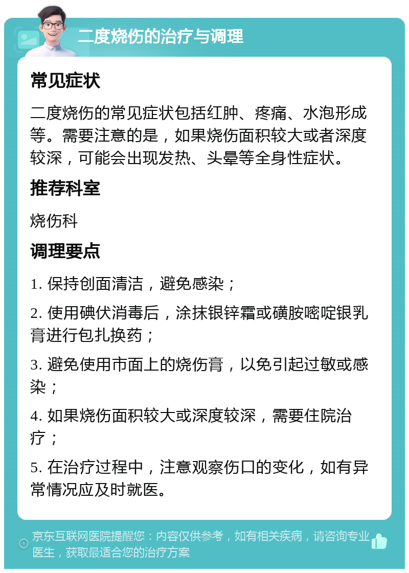 二度烧伤的治疗与调理 常见症状 二度烧伤的常见症状包括红肿、疼痛、水泡形成等。需要注意的是，如果烧伤面积较大或者深度较深，可能会出现发热、头晕等全身性症状。 推荐科室 烧伤科 调理要点 1. 保持创面清洁，避免感染； 2. 使用碘伏消毒后，涂抹银锌霜或磺胺嘧啶银乳膏进行包扎换药； 3. 避免使用市面上的烧伤膏，以免引起过敏或感染； 4. 如果烧伤面积较大或深度较深，需要住院治疗； 5. 在治疗过程中，注意观察伤口的变化，如有异常情况应及时就医。