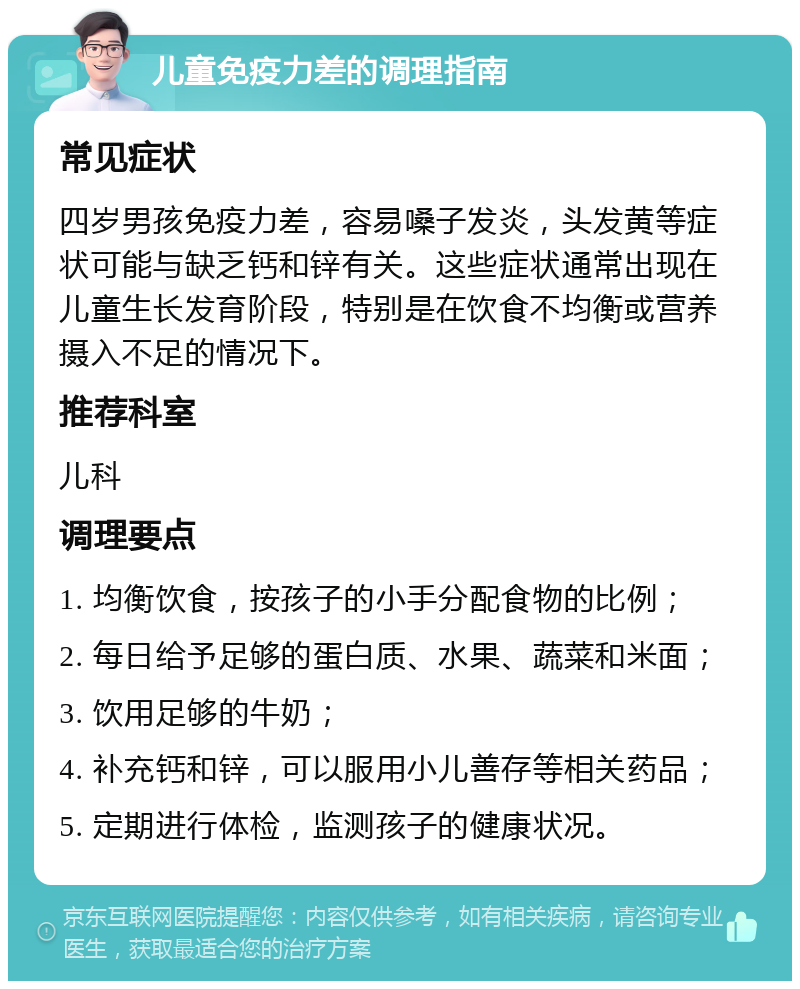 儿童免疫力差的调理指南 常见症状 四岁男孩免疫力差，容易嗓子发炎，头发黄等症状可能与缺乏钙和锌有关。这些症状通常出现在儿童生长发育阶段，特别是在饮食不均衡或营养摄入不足的情况下。 推荐科室 儿科 调理要点 1. 均衡饮食，按孩子的小手分配食物的比例； 2. 每日给予足够的蛋白质、水果、蔬菜和米面； 3. 饮用足够的牛奶； 4. 补充钙和锌，可以服用小儿善存等相关药品； 5. 定期进行体检，监测孩子的健康状况。