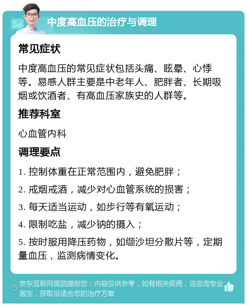 中度高血压的治疗与调理 常见症状 中度高血压的常见症状包括头痛、眩晕、心悸等。易感人群主要是中老年人、肥胖者、长期吸烟或饮酒者、有高血压家族史的人群等。 推荐科室 心血管内科 调理要点 1. 控制体重在正常范围内，避免肥胖； 2. 戒烟戒酒，减少对心血管系统的损害； 3. 每天适当运动，如步行等有氧运动； 4. 限制吃盐，减少钠的摄入； 5. 按时服用降压药物，如缬沙坦分散片等，定期量血压，监测病情变化。