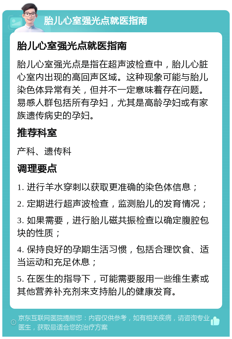 胎儿心室强光点就医指南 胎儿心室强光点就医指南 胎儿心室强光点是指在超声波检查中，胎儿心脏心室内出现的高回声区域。这种现象可能与胎儿染色体异常有关，但并不一定意味着存在问题。易感人群包括所有孕妇，尤其是高龄孕妇或有家族遗传病史的孕妇。 推荐科室 产科、遗传科 调理要点 1. 进行羊水穿刺以获取更准确的染色体信息； 2. 定期进行超声波检查，监测胎儿的发育情况； 3. 如果需要，进行胎儿磁共振检查以确定腹腔包块的性质； 4. 保持良好的孕期生活习惯，包括合理饮食、适当运动和充足休息； 5. 在医生的指导下，可能需要服用一些维生素或其他营养补充剂来支持胎儿的健康发育。