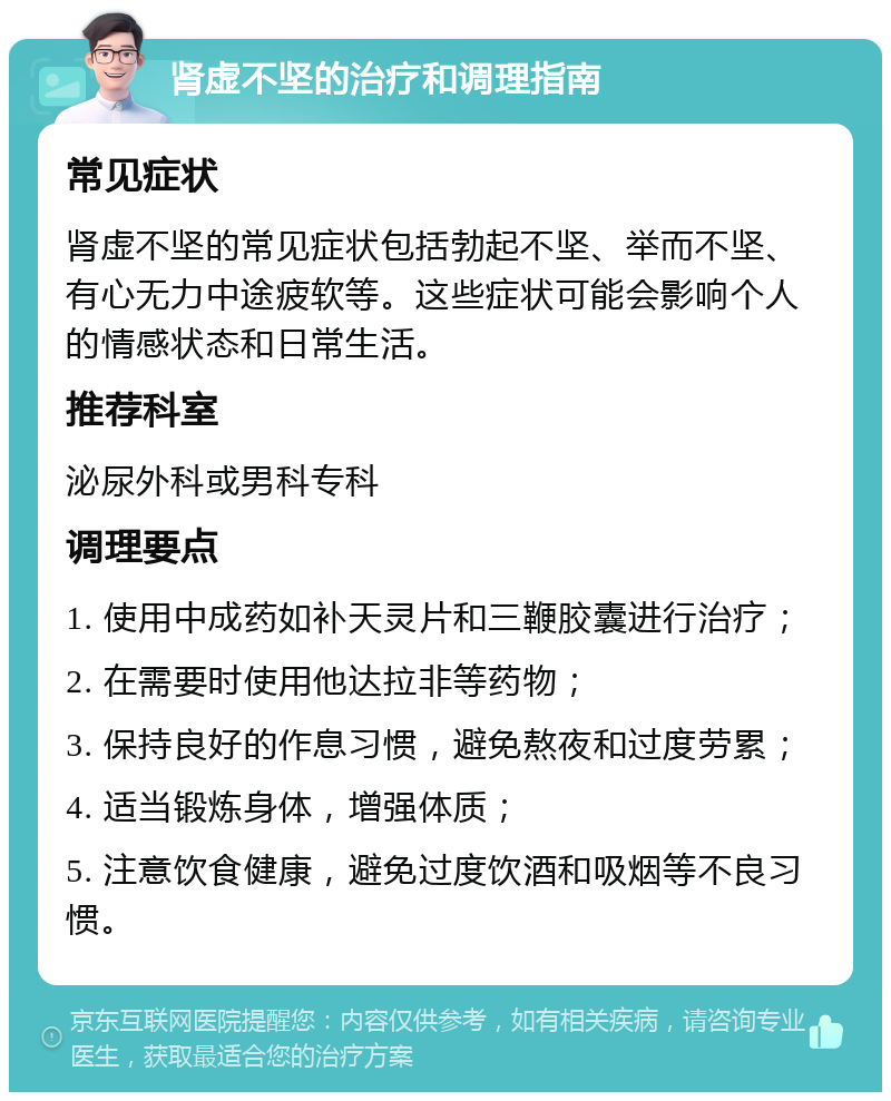 肾虚不坚的治疗和调理指南 常见症状 肾虚不坚的常见症状包括勃起不坚、举而不坚、有心无力中途疲软等。这些症状可能会影响个人的情感状态和日常生活。 推荐科室 泌尿外科或男科专科 调理要点 1. 使用中成药如补天灵片和三鞭胶囊进行治疗； 2. 在需要时使用他达拉非等药物； 3. 保持良好的作息习惯，避免熬夜和过度劳累； 4. 适当锻炼身体，增强体质； 5. 注意饮食健康，避免过度饮酒和吸烟等不良习惯。