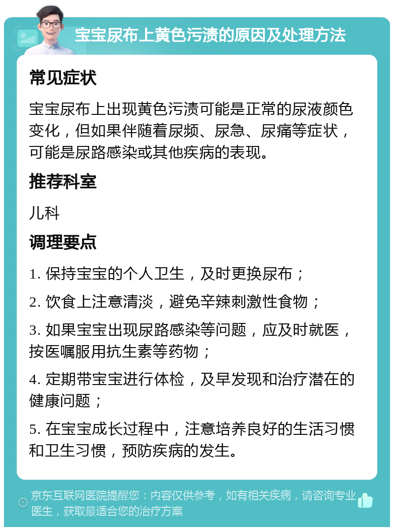 宝宝尿布上黄色污渍的原因及处理方法 常见症状 宝宝尿布上出现黄色污渍可能是正常的尿液颜色变化，但如果伴随着尿频、尿急、尿痛等症状，可能是尿路感染或其他疾病的表现。 推荐科室 儿科 调理要点 1. 保持宝宝的个人卫生，及时更换尿布； 2. 饮食上注意清淡，避免辛辣刺激性食物； 3. 如果宝宝出现尿路感染等问题，应及时就医，按医嘱服用抗生素等药物； 4. 定期带宝宝进行体检，及早发现和治疗潜在的健康问题； 5. 在宝宝成长过程中，注意培养良好的生活习惯和卫生习惯，预防疾病的发生。