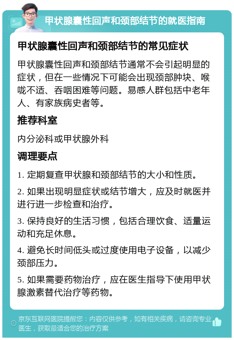 甲状腺囊性回声和颈部结节的就医指南 甲状腺囊性回声和颈部结节的常见症状 甲状腺囊性回声和颈部结节通常不会引起明显的症状，但在一些情况下可能会出现颈部肿块、喉咙不适、吞咽困难等问题。易感人群包括中老年人、有家族病史者等。 推荐科室 内分泌科或甲状腺外科 调理要点 1. 定期复查甲状腺和颈部结节的大小和性质。 2. 如果出现明显症状或结节增大，应及时就医并进行进一步检查和治疗。 3. 保持良好的生活习惯，包括合理饮食、适量运动和充足休息。 4. 避免长时间低头或过度使用电子设备，以减少颈部压力。 5. 如果需要药物治疗，应在医生指导下使用甲状腺激素替代治疗等药物。